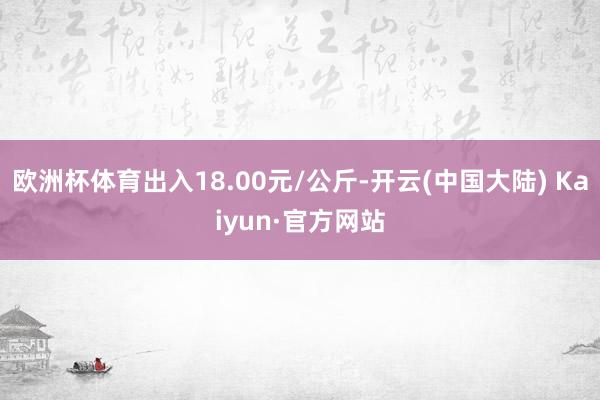 欧洲杯体育出入18.00元/公斤-开云(中国大陆) Kaiyun·官方网站