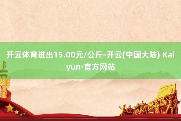 开云体育进出15.00元/公斤-开云(中国大陆) Kaiyun·官方网站