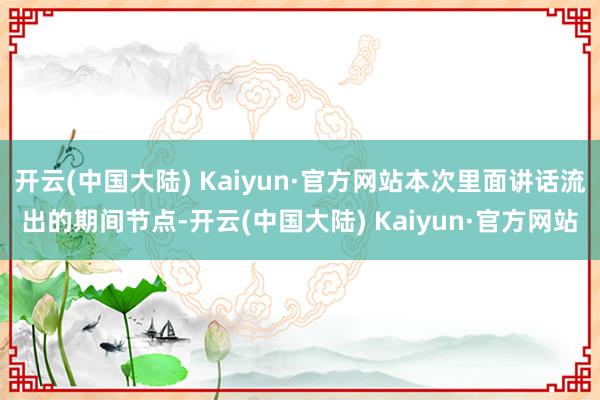 开云(中国大陆) Kaiyun·官方网站本次里面讲话流出的期间节点-开云(中国大陆) Kaiyun·官方网站