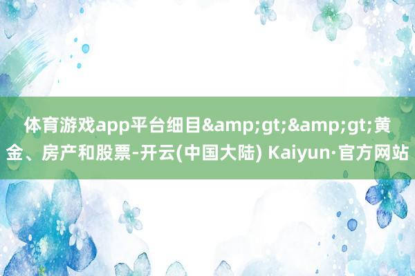 体育游戏app平台细目&gt;&gt;黄金、房产和股票-开云(中国大陆) Kaiyun·官方网站