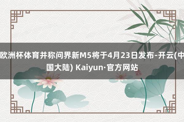 欧洲杯体育并称问界新M5将于4月23日发布-开云(中国大陆) Kaiyun·官方网站