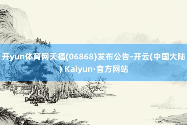 开yun体育网天福(06868)发布公告-开云(中国大陆) Kaiyun·官方网站