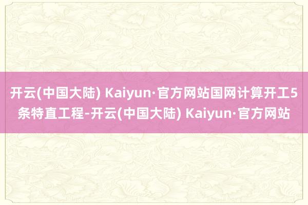 开云(中国大陆) Kaiyun·官方网站国网计算开工5条特直工程-开云(中国大陆) Kaiyun·官方网站