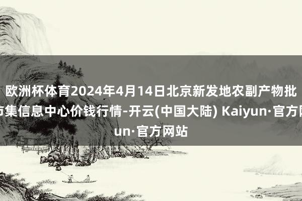 欧洲杯体育2024年4月14日北京新发地农副产物批发市集信息中心价钱行情-开云(中国大陆) Kaiyun·官方网站