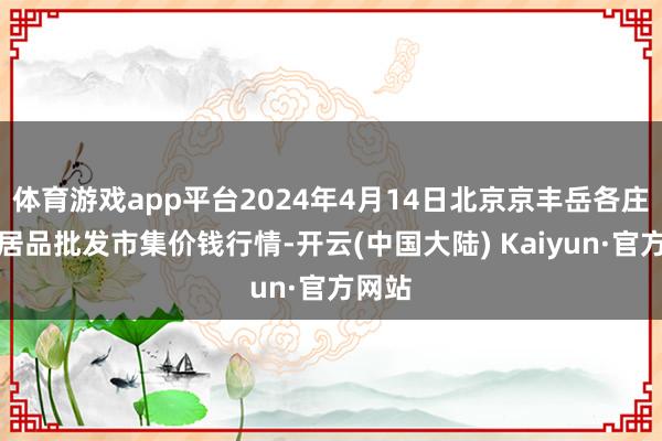 体育游戏app平台2024年4月14日北京京丰岳各庄农副居品批发市集价钱行情-开云(中国大陆) Kaiyun·官方网站