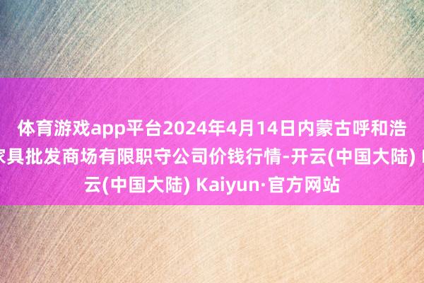 体育游戏app平台2024年4月14日内蒙古呼和浩特市东瓦窑农副家具批发商场有限职守公司价钱行情-开云(中国大陆) Kaiyun·官方网站