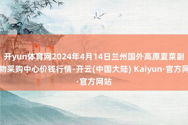 开yun体育网2024年4月14日兰州国外高原夏菜副食物采购中心价钱行情-开云(中国大陆) Kaiyun·官方网站