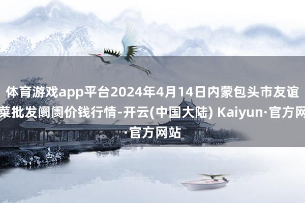 体育游戏app平台2024年4月14日内蒙包头市友谊蔬菜批发阛阓价钱行情-开云(中国大陆) Kaiyun·官方网站