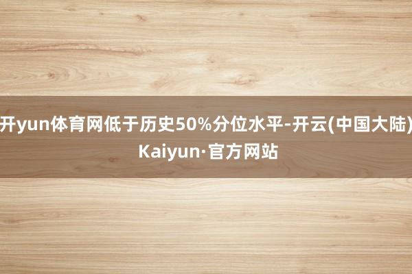 开yun体育网低于历史50%分位水平-开云(中国大陆) Kaiyun·官方网站