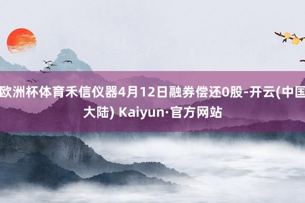 欧洲杯体育禾信仪器4月12日融券偿还0股-开云(中国大陆) Kaiyun·官方网站