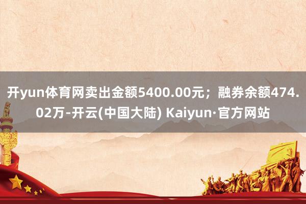 开yun体育网卖出金额5400.00元；融券余额474.02万-开云(中国大陆) Kaiyun·官方网站