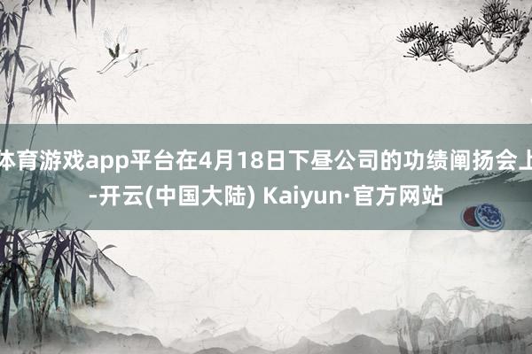 体育游戏app平台在4月18日下昼公司的功绩阐扬会上-开云(中国大陆) Kaiyun·官方网站