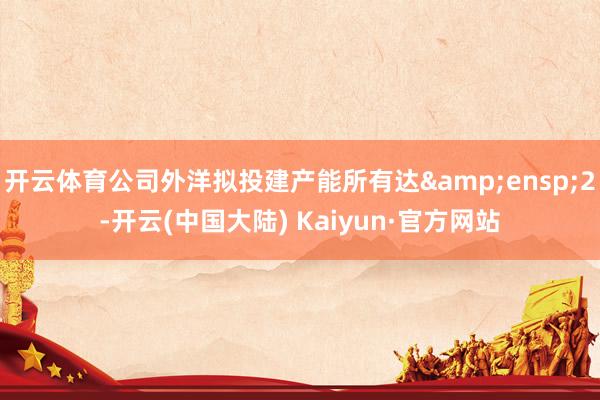 开云体育公司外洋拟投建产能所有达&ensp;2-开云(中国大陆) Kaiyun·官方网站