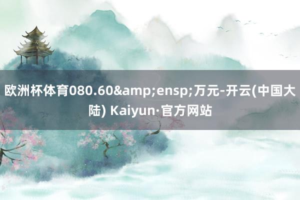 欧洲杯体育080.60&ensp;万元-开云(中国大陆) Kaiyun·官方网站