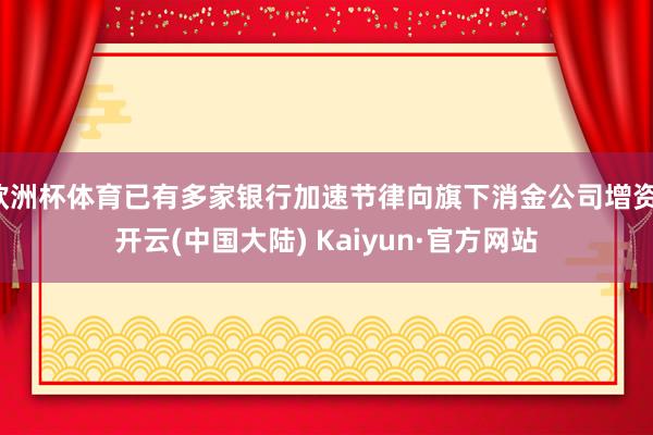 欧洲杯体育已有多家银行加速节律向旗下消金公司增资-开云(中国大陆) Kaiyun·官方网站