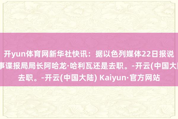 开yun体育网新华社快讯：据以色列媒体22日报说念，以色各国防军军事谍报局局长阿哈龙·哈利瓦还是去职。-开云(中国大陆) Kaiyun·官方网站