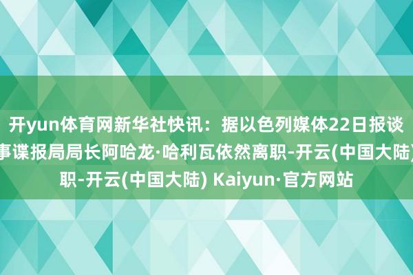 开yun体育网新华社快讯：据以色列媒体22日报谈，以色各国防军军事谍报局局长阿哈龙·哈利瓦依然离职-开云(中国大陆) Kaiyun·官方网站