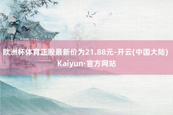 欧洲杯体育正股最新价为21.88元-开云(中国大陆) Kaiyun·官方网站