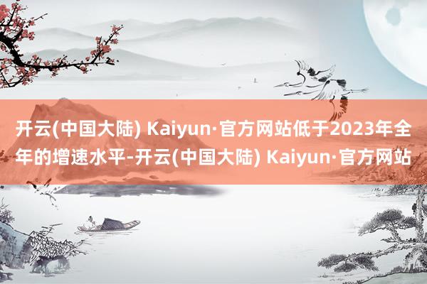 开云(中国大陆) Kaiyun·官方网站低于2023年全年的增速水平-开云(中国大陆) Kaiyun·官方网站