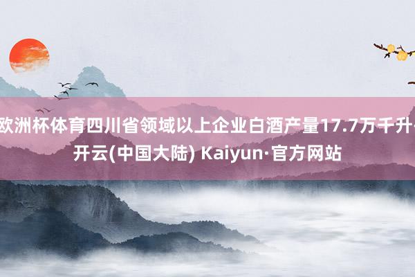 欧洲杯体育四川省领域以上企业白酒产量17.7万千升-开云(中国大陆) Kaiyun·官方网站