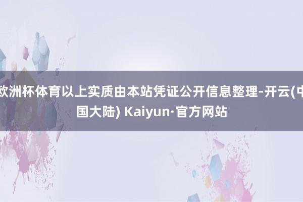 欧洲杯体育以上实质由本站凭证公开信息整理-开云(中国大陆) Kaiyun·官方网站
