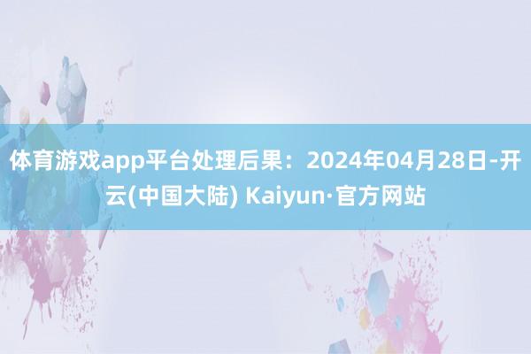 体育游戏app平台处理后果：2024年04月28日-开云(中国大陆) Kaiyun·官方网站