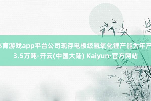 体育游戏app平台公司现存电板级氢氧化锂产能为年产13.5万吨-开云(中国大陆) Kaiyun·官方网站