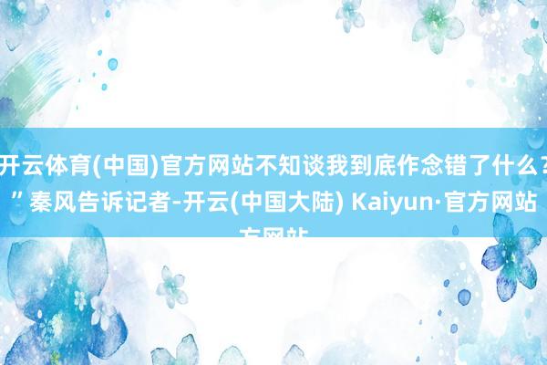 开云体育(中国)官方网站不知谈我到底作念错了什么？”秦风告诉记者-开云(中国大陆) Kaiyun·官方网站