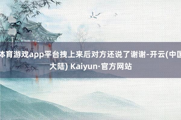 体育游戏app平台拽上来后对方还说了谢谢-开云(中国大陆) Kaiyun·官方网站