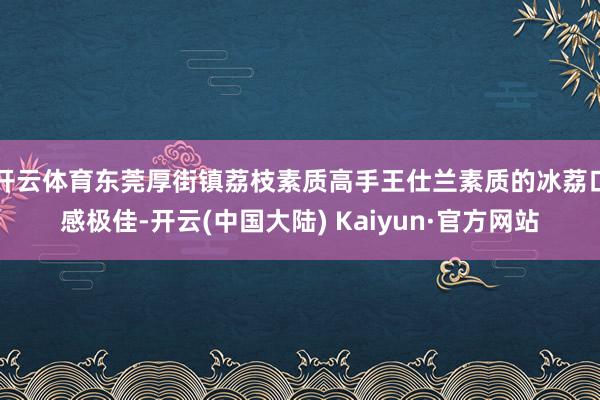 开云体育东莞厚街镇荔枝素质高手王仕兰素质的冰荔口感极佳-开云(中国大陆) Kaiyun·官方网站