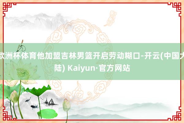 欧洲杯体育他加盟吉林男篮开启劳动糊口-开云(中国大陆) Kaiyun·官方网站