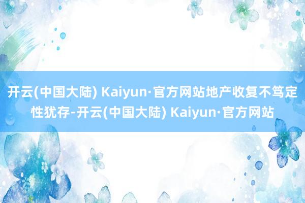 开云(中国大陆) Kaiyun·官方网站地产收复不笃定性犹存-开云(中国大陆) Kaiyun·官方网站