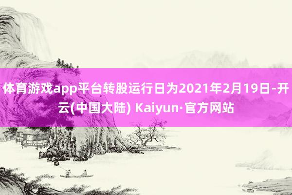 体育游戏app平台转股运行日为2021年2月19日-开云(中国大陆) Kaiyun·官方网站