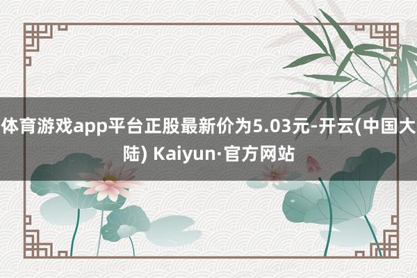 体育游戏app平台正股最新价为5.03元-开云(中国大陆) Kaiyun·官方网站