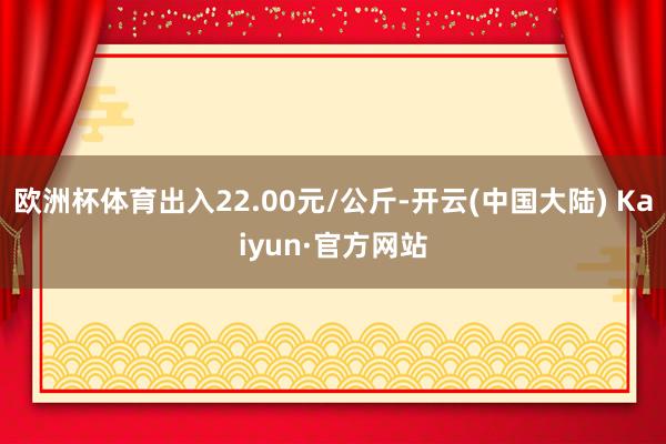 欧洲杯体育出入22.00元/公斤-开云(中国大陆) Kaiyun·官方网站