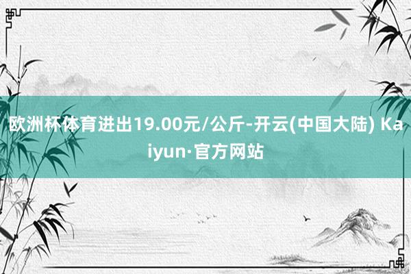 欧洲杯体育进出19.00元/公斤-开云(中国大陆) Kaiyun·官方网站