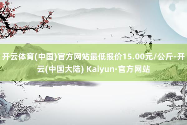 开云体育(中国)官方网站最低报价15.00元/公斤-开云(中国大陆) Kaiyun·官方网站