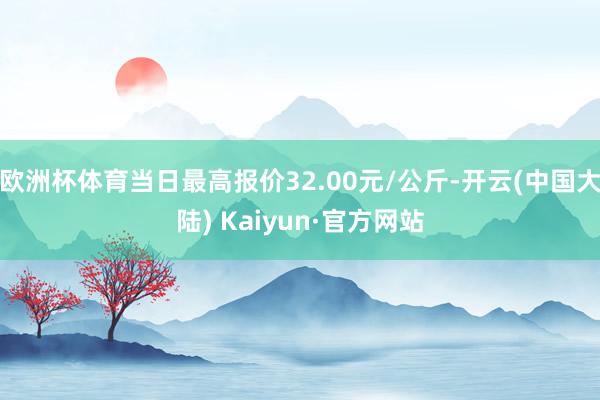 欧洲杯体育当日最高报价32.00元/公斤-开云(中国大陆) Kaiyun·官方网站