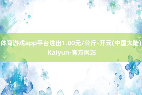 体育游戏app平台进出1.00元/公斤-开云(中国大陆) Kaiyun·官方网站