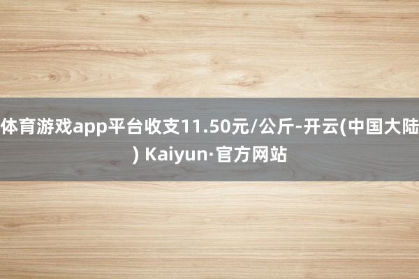 体育游戏app平台收支11.50元/公斤-开云(中国大陆) Kaiyun·官方网站