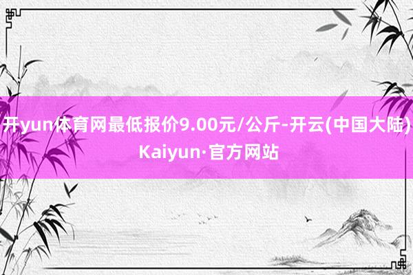 开yun体育网最低报价9.00元/公斤-开云(中国大陆) Kaiyun·官方网站