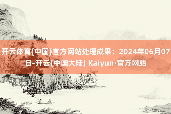 开云体育(中国)官方网站处理成果：2024年06月07日-开云(中国大陆) Kaiyun·官方网站