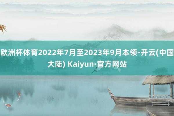 欧洲杯体育2022年7月至2023年9月本领-开云(中国大陆) Kaiyun·官方网站