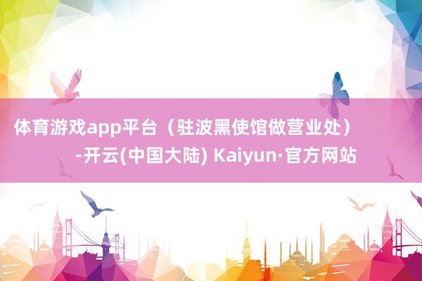 体育游戏app平台（驻波黑使馆做营业处）            -开云(中国大陆) Kaiyun·官方网站