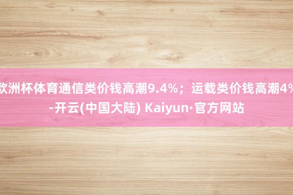 欧洲杯体育通信类价钱高潮9.4%；运载类价钱高潮4%-开云(中国大陆) Kaiyun·官方网站