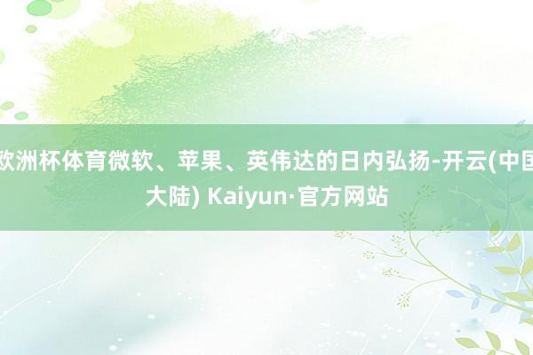 欧洲杯体育微软、苹果、英伟达的日内弘扬-开云(中国大陆) Kaiyun·官方网站