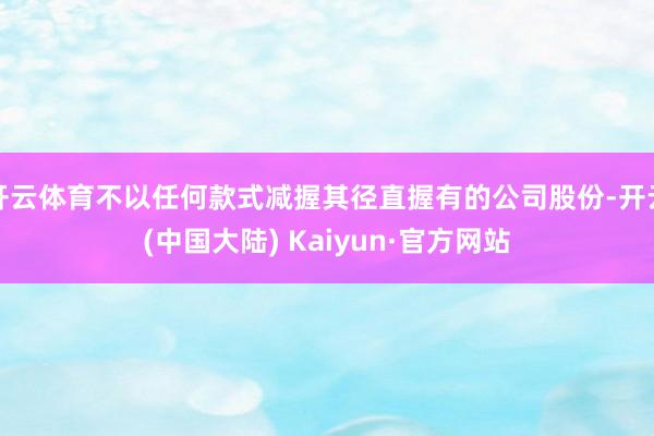 开云体育不以任何款式减握其径直握有的公司股份-开云(中国大陆) Kaiyun·官方网站