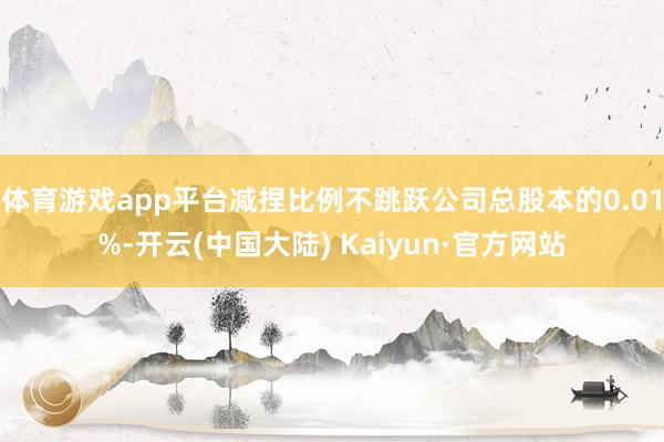 体育游戏app平台减捏比例不跳跃公司总股本的0.01%-开云(中国大陆) Kaiyun·官方网站