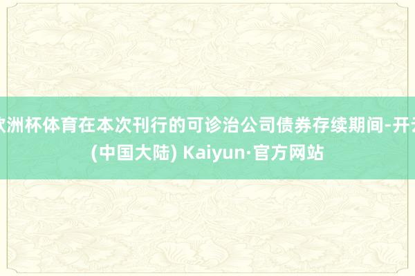 欧洲杯体育在本次刊行的可诊治公司债券存续期间-开云(中国大陆) Kaiyun·官方网站