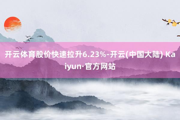 开云体育股价快速拉升6.23%-开云(中国大陆) Kaiyun·官方网站